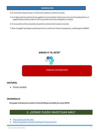 AUTOR:MAR LARA MARTÍN 8
DOMIFRACCIÓN
4. El anunciante sacará al azar un númerode lacajita ylo leeráenvozalta.
5. Si enalgunode loscartones de losjugadoresse encuentrael númeroque el anuncianteacabade leer,el
jugadordeberácolocarsobre el númerocantadouna ficharectangularo la tapita.
6. El anunciante continúasacandoyleyendolosnúmerosde lacajitaenvozalta.
7. Gana el jugadorque logrócompletarprimerosucartón con fichasrectangulares,ydeberágritar¡BINGO!
ANEXO V:”EL RETO”
MATERIAL
 Fichas modelo
DESARROLLO
Por grupos intentaremosresolverel reto del dibujoescondido(veranexo RETO)
E. ¿DÓNDE PUEDO INVESTIGAR MÁS?
 https://www.actiludis.com/
 http://neoparaiso.com/imprimir/bingo-de-fracciones.html
DIBUJOS ESCONDIDOS
 