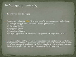  Διδάσκονται δύο (2) ώρες.
 Οι μαθητές επιλέγουν ΕΝΑ(*) μεταξύ των εξής προσφερόμενων μαθημάτων:
α) Δεύτερη Ξένη γλώσσα (Αγγλικά ή Γαλλικά ή Γερμανικά),
β) Ελεύθερο Σχέδιο,
γ) Γραμμικό Σχέδιο,
δ) Ιστορία της Τέχνης,
ε) Αρχές Οργάνωσης και Διοίκησης Επιχειρήσεων και Υπηρεσιών (ΑΟΔΕΥ).
 (*) Όσοι μαθητές επιθυμούν να προετοιμαστούν για τις εξετάσεις των Ειδικών
Μαθημάτων Ελεύθερου Σχεδίου και Γραμμικού Σχεδίου, δύνανται να δηλώσουν
ότι θέλουν να παρακολουθήσουν και τα δύο μαθήματα, εκ των οποίων το ένα θα
διδάσκεται μετά τη λήξη του ημερήσιου ωρολόγιου προγράμματος.
 