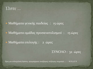  Μαθήματα γενικής παιδείας : 15 ώρες
 Μαθήματα ομάδας προσανατολισμού : 15 ώρες
 Μαθήματα επιλογής : 2 ώρες
ΣΥΝΟΛΟ : 32 ώρες
Ώρες για ενδοσχολικές δράσεις, προγράμματα, αναζήτηση, συζήτηση, στοχασμό, ... : Μ Η Δ Ε Ν
 