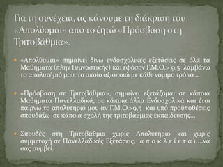 «Απολύομαι» σημαίνει δίνω ενδοσχολικές εξετάσεις σε όλα τα
Μαθήματα (πλην Γυμναστικής) και εφόσον Γ.Μ.Ο.> 9,5 λαμβάνω
το απολυτήριό μου, το οποίο αξιοποιώ με κάθε νόμιμο τρόπο...
 «Πρόσβαση σε Τριτοβάθμια», σημαίνει εξετάζομαι σε κάποια
Μαθήματα Πανελλαδικά, σε κάποια άλλα Ενδοσχολικά και έτσι
παίρνω το απολυτήριό μου αν Γ.Μ.Ο.>9,5 και υπό προϋποθέσεις
σπουδάζω σε κάποια σχολή της τριτοβάθμιας εκπαίδευσης...
 Σπουδές στη Τριτοβάθμια χωρίς Απολυτήριο και χωρίς
συμμετοχή σε Πανελλαδικές Εξετάσεις, α π ο κ λ ε ί ε τ α ι ...να
σας συμβεί.
 