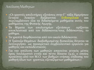  «Οι γραπτές απολυτήριες εξετάσεις στην Γ΄ τάξη Ημερήσιου
Γενικού Λυκείου διεξάγονται Ενδοσχολικά και
περιλαμβάνουν όλα τα διδασκόμενα μαθήματα εκτός του
μαθήματος της Φυσικής Αγωγής.
 Τα θέματα των απολυτηρίων εξετάσεων ορίζονται
αποκλειστικά από τον διδάσκοντα/τους διδάσκοντες, το
μάθημα.
 Τα γραπτά διορθώνονται από τον οικείο διδάσκοντα.
 Η Τράπεζα Θεμάτων διαβαθμισμένης δυσκολίας δύναται να
λειτουργήσει ως προαιρετικό συμβουλευτικό εργαλείο για
μαθητές και εκπαιδευτικούς.
 Για την απόλυση των μαθητών απαιτείται γενικός μέσος
όρος τουλάχιστον εννέα και πέντε δέκατα (9,5), ο οποίος
προκύπτει από τον Μ.Ο. των βαθμών ετήσιας επίδοσης του
μαθητή όλων των γραπτώς εξεταζόμενων μαθημάτων.»
 