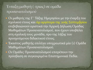  Οι μαθητές της Γ΄ Τάξης Ημερησίου με την έναρξη του
σχολικού έτους και όχι αργότερα της 20ής Σεπτεμβρίου
επιβεβαιώνουν οριστικά την Αρχική Δήλωση Ομάδας
Μαθημάτων Προσανατολισμού, που έχουν υποβάλει
στη σχολική τους μονάδα, προ της λήξης του
προηγούμενου διδακτικού έτους.
 Έκαστος μαθητής επιλέγει υποχρεωτικά μία (1) Ομάδα
Μαθημάτων Προσανατολισμού.
 Οι Ομάδες Προσανατολισμού επιτρέπουν την
πρόσβαση σε συγκεκριμένα Επιστημονικά Πεδία.
 