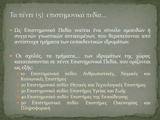  Ως Επιστημονικό Πεδίο νοείται ένα σύνολο ομοειδών ή
συγγενών γνωστικών αντικειμένων, που θεραπεύονται από
αντίστοιχα τμήματα των εκπαιδευτικών ιδρυμάτων.
 Οι σχολές, τα τμήματα,... των ιδρυμάτων της χώρας
κατατάσσονται σε πέντε Επιστημονικά Πεδία, που ορίζονται
ως εξής:
 1ο Επιστημονικό πεδίο: Ανθρωπιστικές, Νομικές και
Κοινωνικές Επιστήμες
 2ο Επιστημονικό πεδίο: Θετικές και Τεχνολογικές Επιστήμες
 3ο Επιστημονικό πεδίο: Επιστήμες Υγείας και Ζωής
 4ο Επιστημονικό πεδίο: Επιστήμες της Εκπαίδευσης
 5ο Επιστημονικό πεδίο: Επιστήμες Οικονομίας και
Πληροφορική
 