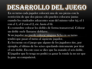 DESARROLLO DEL JUEGOEn su turno cada jugador colocará una de sus piezas con la restricción de que dos piezas sólo pueden colocarse juntas cuando los cuadrados adyacentes sean del mismo valor (ej. el 1 con el 1, el 2 con el 2, etc. hasta el 6).Es costumbre colocar los dobles de forma transaversal. Colocar un doble suele llamarse doblarse.Si un jugador no puede colocar ninguna ficha en su turno tendrá que pasar el turno al siguiente jugador.Es frecuente en el juego que alguno de los jugadores tire, por ejemplo, el último de los seises quedando únicamente por tirar el seis doble. En este caso se dice que ha matado el seis doble. El jugador que lo tenga no podrá ya ganar la ronda (a no ser que la gane su compañero).