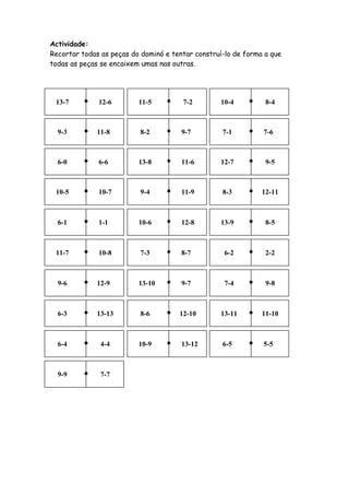 Actividade:
Recortar todas as peças do dominó e tentar construí-lo de forma a que
todas as peças se encaixem umas nas outras.




 13-7         12-6        11-5         7-2        10-4          8-4



  9-3         11-8        8-2          9-7         7-1         7-6



  6-0         6-6         13-8         11-6       12-7          9-5



 10-5         10-7        9-4          11-9        8-3         12-11



  6-1         1-1         10-6         12-8       13-9          8-5



 11-7         10-8        7-3          8-7          6-2         2-2



  9-6         12-9        13-10        9-7          7-4         9-8



  6-3         13-13       8-6         12-10       13-11        11-10



  6-4          4-4        10-9         13-12       6-5         5-5



  9-9          7-7
 