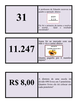 31
A professora de Eduardo escreveu no
quadro a operação abaixo.
Ele foi o primeiro da turma a resolver
e acertar. Qual o resultado
encontrado?
11.247
Joana foi ao mercado com sua
mãe e viu o cartaz abaixo.
Quanto pagarão por 6 mamões
papaia?
R$ 8,00
A diretora de uma escola irá
dividir 690 livros em 5 prateleiras.
Quantos livros ela irá colocar em
cada prateleira?
 