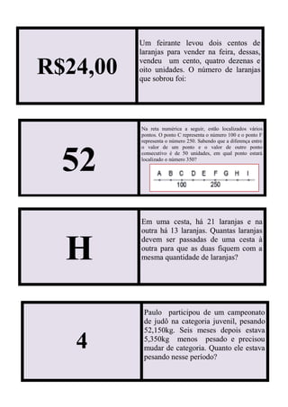 R$24,00
Um feirante levou dois centos de
laranjas para vender na feira, dessas,
vendeu um cento, quatro dezenas e
oito unidades. O número de laranjas
que sobrou foi:
52
Na reta numérica a seguir, estão localizados vários
pontos. O ponto C representa o número 100 e o ponto F
representa o número 250. Sabendo que a diferença entre
o valor de um ponto e o valor de outro ponto
consecutivo é de 50 unidades, em qual ponto estará
localizado o número 350?
H
Em uma cesta, há 21 laranjas e na
outra há 13 laranjas. Quantas laranjas
devem ser passadas de uma cesta à
outra para que as duas fiquem com a
mesma quantidade de laranjas?
4
Paulo participou de um campeonato
de judô na categoria juvenil, pesando
52,150kg. Seis meses depois estava
5,350kg menos pesado e precisou
mudar de categoria. Quanto ele estava
pesando nesse período?
 