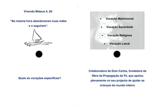 Vivendo Mateus 4, 20:

                                                          Vocação Matrimonial
“Na mesma hora abandonaram suas redes
            e o seguiram”.                                Vocação Sacerdotal


                                                           Vocação Religiosa

                                                            Vocação Laical




                                        Colaboradora de Dom Carlos, fundadora da
                                          Obra da Propagação da Fé, que apoiou
     Quais as vocações específicas?
                                         plenamente no seu projecto de ajudar as
                                               crianças do mundo inteiro.
 