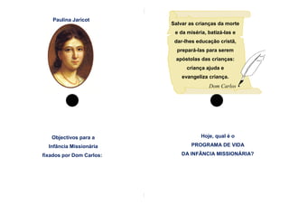 Paulina Jaricot
                          Salvar as crianças da morte
                           e da miséria, batizá-las e
                           dar-lhes educação cristã,
                            prepará-las para serem
                           apóstolas das crianças:
                                criança ajuda e
                              evangeliza criança.
                                         Dom Carlos




   Objectivos para a                  Hoje, qual é o

  Infância Missionária           PROGRAMA DE VIDA

fixados por Dom Carlos:       DA INFÂNCIA MISSIONÁRIA?
 