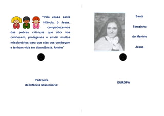 “Pela vossa santa                 Santa
                     infância, ó Jesus,
                          compadecei-vos             Terezinha
das   pobres   crianças   que   não   vos
conhecem, protegei-as e enviai muitos                do Menino
missionários para que elas vos conheçam
e tenham vida em abundância. Amém”                    Jesus




                Padroeira
                                            EUROPA
         da Infância Missionária:
 