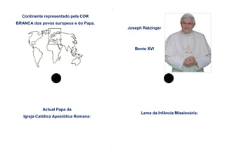 Continente representado pela COR
BRANCA dos povos europeus e do Papa.
                                        Joseph Ratzinger




                                           Bento XVI




            Actual Papa da
                                              Lema da Infância Missionária:
   Igreja Católica Apostólica Romana:
 