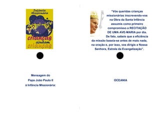 “Vós queridas crianças
                                     missionárias inscrevendo-vos
                                       na Obra da Santa Infância
                                        assumis como primeiro
                                      compromisso a RECITAÇÃO
                                     DE UMA AVE-MARIA por dia.
                                    De fato, sabeis que a eficiência
                          da missão baseia-se antes de mais nada,
                          na oração e, por isso, vos dirigis a Nossa
                            Senhora, Estrela da Evangelização”.




    Mensagem do
  Papa João Paulo II                      OCEANIA
à Infância Missionária:
 