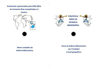 Continente representado pela COR AZUL
  de inúmeras ilhas mergulhadas no
              oceano.

                                                PONTIFÍCIA
                                                 OBRA DA
                                                 INFÂNCIA
                                               MISSIONÁRIA




                                        Início da Infância Missionária,
          Nome completo da
                                                seu Fundador
         Infância Missionária:
                                             e local geográfico:
 