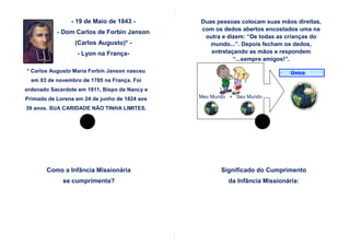 - 19 de Maio de 1843 -         Duas pessoas colocam suas mãos direitas,
                                               com os dedos abertos encostados uma na
           - Dom Carlos de Forbin Janson
                                                outra e dizem: “De todas as crianças do
                 (Carlos Augusto)* -              mundo...”. Depois fecham os dedos,
                  - Lyon na França-               entrelaçando as mãos e respondem
                                                          “...sempre amigos!”.

* Carlos Augusto Maria Forbin Janson nasceu                              Um Único Mundo
  em 03 de novembro de 1785 na França. Foi
ordenado Sacerdote em 1811, Bispo de Nancy e
Primado de Lorena em 24 de junho de 1824 aos   Meu Mundo + Seu Mundo

39 anos. SUA CARIDADE NÃO TINHA LIMITES.




       Como a Infância Missionária                    Significado do Cumprimento
             se cumprimenta?                            da Infância Missionária:
 
