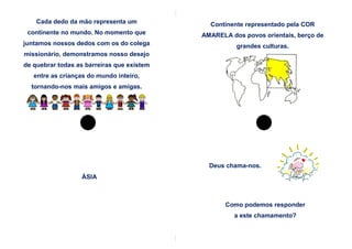 Cada dedo da mão representa um            Continente representado pela COR
 continente no mundo. No momento que        AMARELA dos povos orientais, berço de
juntamos nossos dedos com os do colega                grandes culturas.
missionário, demonstramos nosso desejo
de quebrar todas as barreiras que existem
   entre as crianças do mundo inteiro,
  tornando-nos mais amigos e amigas.




                                              Deus chama-nos.
                  ÁSIA



                                                   Como podemos responder
                                                     a este chamamento?
 