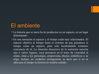 El ambiente
 La historia que se narra ha de producirse en un espacio, en un lugar
determinado.
 En una narración el espacio y el tiempo están muy relacionados. El
espacio objetiva al tiempo hasta el extremo de que pensamos el
tiempo como un espacio, pues solo localizándolo tomamos
conciencia de él. La situación discursiva de la narración necesita
uno o varios lugares, cuya presencia en el texto da veracidad al
relato, sitúa a los personajes, proporciona efectos simbólicos o se
erige, incluso, en verdadero protagonista, es decir que si no se
adecuara el tiempo la historia no tendría sentido.
 