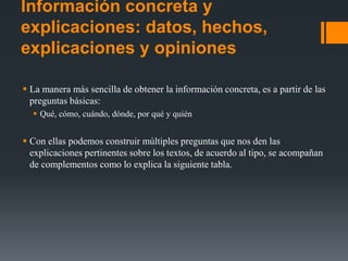 Información concreta y
explicaciones: datos, hechos,
explicaciones y opiniones
 La manera más sencilla de obtener la información concreta, es a partir de las
preguntas básicas:
 Qué, cómo, cuándo, dónde, por qué y quién
 Con ellas podemos construir múltiples preguntas que nos den las
explicaciones pertinentes sobre los textos, de acuerdo al tipo, se acompañan
de complementos como lo explica la siguiente tabla.
 