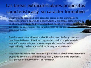 Las tareas extracurriculares:propositos
caracteristicas y su carácter formativo
• Desarrollen la capacidad para aprender acerca de los alumnos de la
  escuela secundaria apartir de la observación y el diálogo, profundizando
  en el conocimiento de la diversidadcultural, social e individual de éstos,
  sus estilos de aprendizaje y las características de los grupos según el
  grado que cursan.
•
• Fortalezcan sus conocimientos y habilidades para diseñar y poner en
  marcha actividades didácticas congruentes con los propósitos de la
  educación secundaria, con el enfoque para la enseñanza de la
  especialidad y con las características de los grupos escolares.
•
• Adquieran las habilidades necesarias para analizar el trabajo realizado con
  grupos de secundaria de distintos grados y aprendan de la experiencia
  para proponerse nuevos retos de formación.
 