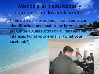 Atiende a las necesidades y
    reacciones de los adolescentes
• Si ,en este caso estubimos trabajando con
  identificacion personal y se interesaron por
  preguntar algunas otras de su mas agradable
  intereses (what your e-mail?, /what your
  facebook?).
 