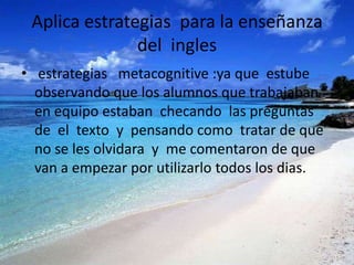 Aplica estrategias para la enseñanza
               del ingles
• estrategias metacognitive :ya que estube
  observando que los alumnos que trabajaban
  en equipo estaban checando las preguntas
  de el texto y pensando como tratar de que
  no se les olvidara y me comentaron de que
  van a empezar por utilizarlo todos los dias.
 