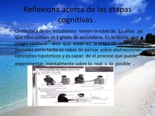 Reflexiona acerca de las etapas
                cognitivas .
• La mayoria de los estudiantes tienen la edad de 12 años ,ya
  que ellos cursan el 1 grado de secundaria. En la teoria que
  piaget etablece dice que estan en la etapa de operaciones
  formales porlo tanto es capaz de pensar sobre abstracciones
  conceptos hipoteticos y es capaz de el proceso que puede
  experimentar mentalmente sobre lo real y lo posible   .
 