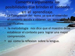 Comenta y argumenta las
posibilidades que brindan el contexto
          en el aprendizaje.
• La Compresion del tema ya que el entender
  el contexto ayuda a obtener un aprendizaje
  significativo.
• la metodologia nos dice que el maestro debe
  establecer el contexto para lograr una mejor
  comprensión.
• asi como la reflexion sobre la lengua.
 
