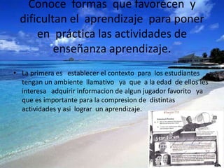 Conoce formas que favorecen y
 dificultan el aprendizaje para poner
     en práctica las actividades de
         enseñanza aprendizaje.
• La primera es establecer el contexto para los estudiantes
  tengan un ambiente llamativo ya que a la edad de ellos les
  interesa adquirir informacion de algun jugador favorito ya
  que es importante para la compresion de distintas
  actividades y asi lograr un aprendizaje.
 