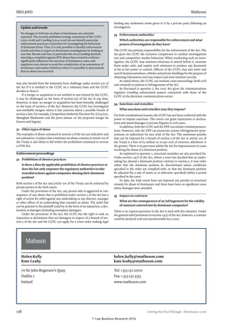 IRELAND	Matheson
138	 Getting the Deal Through – Dominance 2016
may also benefit from the immunity from challenge under section 5(1) of
the Act if it is notified to the CCPC on a voluntary basis and the CCPC
decides to clear it.
If a merger or acquisition is not notified to and cleared by the CCPC,
it may be challenged on the basis of section 5(1) of the Act at any time.
However, to date, no merger or acquisition has been formally challenged
on the basis of section 5 of the Act. However, the CCPC has investigated
non-notifiable mergers where it has concerns about a possible breach of
section 5 (see, for example, Competition Authority Decision No. E/04/001,
Monaghan Mushrooms and the press release on the proposed merger by
Easons and Argosy).
31	 Other types of abuse
The examples of abuse contained in section 5 of the Act are indicative and
not exhaustive. Conduct that constitutes an abuse contrary to article 102 of
the Treaty is also likely to fall within the prohibition contained in section
5 of the Act.
Enforcement proceedings
32	 Prohibition of abusive practices
Is there a directly applicable prohibition of abusive practices or
does the law only empower the regulatory authorities to take
remedial actions against companies abusing their dominant
position?
Both section 5 of the Act and article 102 of the Treaty can be enforced by
private parties in the Irish courts.
Under the provisions of the Act, any person who is aggrieved in con-
sequence of any abuse that is prohibited under section 5 of the Act has a
right of action for relief against any undertaking or any director, manager
or other officer of an undertaking that commits an abuse. The relief that
can be granted to the plaintiff could be in the form of an injunction, a dec-
laration or damages (including exemplary damages).
Under the provisions of the Act, the CCPC has the right to seek an
injunction or declaration (but not damages) in respect of a breach of sec-
tion 5 of the Act and the CCPC can apply for a court order making legal
binding any settlement terms given to it by a private party following an
investigation.
33	 Enforcement authorities
Which authorities are responsible for enforcement and what
powers of investigation do they have?
The CCPC has primary responsibility for the enforcement of the Act. The
Act gives the CCPC the exclusive competence to conduct investigations
into anti-competitive market behaviour. When conducting such an inves-
tigation, the CCPC may summon witnesses to attend before it, examine
them under oath, and require such witnesses to produce any document
in his or her power or control. Officers of the CCPC may also enter and
search business premises, vehicles and private dwellings for the purpose of
obtaining information and may inspect and seize business records.
As stated above, the CCPC can institute court proceedings (both civil
and criminal) in relation to infringements of the Act.
As discussed in question 5, the 2007 Act gives the communications
regulator ComReg enforcement powers concurrent with those of the
CCPC in the electronic communications sector.
34	 Sanctions and remedies
What sanctions and remedies may they impose?
For Irish constitutional reasons, the CCPC has not been conferred with the
power to impose sanctions. The courts can grant injunctions or declara-
tions and award damages to private litigants in civil cases.
In addition, both the CCPC and the DPP can initiate criminal prosecu-
tions. However, only the DPP can prosecute serious infringements (pros-
ecutions on indictment for jury trial) of the Act. The maximum penalty
that can be imposed for a breach of section 5 of the Act or article 102 of
the Treaty is a fine of €5 million or 10 per cent of turnover, whichever is
the greater. There is no provision within the Act for imprisonment in cases
involving the abuse of a dominant position.
As explained in question 1, structural remedies are also provided for.
Under section 14(7) of the Act, where a court has decided that an under-
taking has abused a dominant position contrary to section 5, it may order
either that the dominant position be discontinued unless conditions
specified in the order are complied with, or that the dominant position
be adjusted (by a sale of assets or as otherwise specified) within a period
specified by the court.
To date, the Irish courts have not imposed any penalty or structural
remedy for abuse of dominance and there have been no significant cases
where damages were awarded.
35	 Impact on contracts
What are the consequences of an infringement for the validity
of contracts entered into by dominant companies?
There is no express provision in the Act to deal with this situation. Under
the general relief provisions in section 14(5) of the Act, however, a contract
could be declared void and unenforceable by a court.
Update and trends
No changes to Irish law on abuse of dominance are currently
expected. The recently published strategy statements of the CCPC
(2015–2018) and ComReg (2014–2016) do not identify particular
enforcement practices or priorities for investigating the behaviour
of dominant firms. Thus, it is only possible to identify enforcement
trends and what to expect in dominance investigations by looking at
case law. Recent case law, in particular the 2014 ComReg decision
rejecting a complaint against RTE shows that economic evidence
significantly influences the outcome of dominance cases, and
regulators may choose to avoid the complexities of an assessment of
dominance and market definition where it is possible to demonstrate
that no abuse has occurred.
Helen Kelly 	 helen.kelly@matheson.com
Kate Leahy	 kate.leahy@matheson.com
70 Sir John Rogerson’s Quay
Dublin 2
Ireland
Tel: +353 232 2000
Fax: +353 232 3333
www.matheson.com
© Law Business Research 2016
 