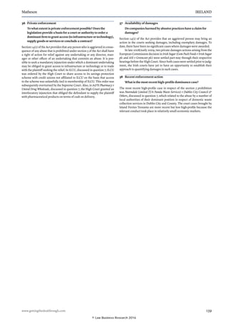 Matheson	 IRELAND
www.gettingthedealthrough.com	 139
36	 Private enforcement
To what extent is private enforcement possible? Does the
legislation provide a basis for a court or authority to order a
dominant firm to grant access (to infrastructure or technology),
supply goods or services or conclude a contract?
Section 14(1) of the Act provides that any person who is aggrieved in conse-
quence of any abuse that is prohibited under section 5 of the Act shall have
a right of action for relief against any undertaking or any director, man-
ager or other officer of an undertaking that commits an abuse. It is pos-
sible to seek a mandatory injunction under which a dominant undertaking
may be obliged to grant access to infrastructure or technology or to trade
with the plaintiff seeking the relief. In ILCU, discussed in question 7, ILCU
was ordered by the High Court to share access to its savings protection
scheme with credit unions not affiliated to ILCU on the basis that access
to the scheme was unlawfully tied to membership of ILCU. This order was
subsequently overturned by the Supreme Court. Also, in AN Pharmacy v
United Drug Wholesale, discussed in question 7, the High Court granted an
interlocutory injunction that obliged the defendant to supply the plaintiff
with pharmaceutical products on terms of cash on delivery.
37	 Availability of damages
Do companies harmed by abusive practices have a claim for
damages?
Section 14(1) of the Act provides that an aggrieved person may bring an
action in the courts seeking damages, including exemplary damages. To
date, there have been no significant cases where damages were awarded.
In late 2008/early 2009, two private damages actions arising from the
European Commission decision in Irish Sugar (Gem Pack Foods v Irish Sugar
plc and ASI v Greencore plc) were settled part-way through their respective
hearings before the High Court. Since both cases were settled prior to judg-
ment, the Irish courts have yet to have an opportunity to establish their
approach to quantifying damages in such cases.
38	 Recent enforcement action
What is the most recent high-profile dominance case?
The most recent high-profile case in respect of the section 5 prohibition
was Nurendale Limited (T/A Panda Waste Services) v Dublin City Council 
Others, discussed in question 7, which related to the abuse by a number of
local authorities of their dominant position in respect of domestic waste
collection services in Dublin City and County. The court cases brought by
Island Ferries Teoranta are more recent but less high-profile because the
relevant conduct took place in relatively small economic markets.
© Law Business Research 2016
 