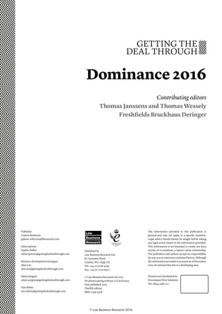 Dominance 2016
Contributing editors
Thomas Janssens and Thomas Wessely
Freshfields Bruckhaus Deringer
Publisher
Gideon Roberton
gideon.roberton@lbresearch.com
Subscriptions
Sophie Pallier
subscriptions@gettingthedealthrough.com
Business development managers
Alan Lee
alan.lee@gettingthedealthrough.com
Adam Sargent
adam.sargent@gettingthedealthrough.com
Dan White
dan.white@gettingthedealthrough.com
Published by
Law Business Research Ltd
87 Lancaster Road
London, W11 1QQ, UK
Tel: +44 20 3708 4199
Fax: +44 20 7229 6910
© Law Business Research Ltd 2015
No photocopying without a CLA licence.
First published 2oo3
Twelfth edition
ISSN 1746-5508
The information provided in this publication is
general and may not apply in a specific situation.
Legal advice should always be sought before taking
any legal action based on the information provided.
This information is not intended to create, nor does
receipt of it constitute, a lawyer–client relationship.
The publishers and authors accept no responsibility
for any acts or omissions contained herein. Although
the information provided is accurate as of December
2015, be advised that this is a developing area.
Printed and distributed by
Encompass Print Solutions
Tel: 0844 2480 112
Law
Business
Research
© Law Business Research 2016
 