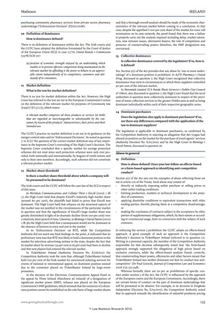 Matheson	 IRELAND
www.gettingthedealthrough.com	 135
purchasing community pharmacy services from private sector pharmacy
undertakings (‘Enforcement Decision’ (ED/01/008)).
10	 Definition of dominance
How is dominance defined?
There is no definition of dominance within the Act. The Irish courts and
the CCPC have adopted the definition formulated by the Court of Justice
of the European Union (ECJ) in case 27/76, United Brands v Commission
[1978] ECR 207:
(a) position of economic strength enjoyed by an undertaking which
enables it to prevent effective competition being maintained on the
relevant market by affording it the power to behave to an appreci-
able extent independently of its competitors, customers and ulti-
mately of its consumers.
11	 Market definition
What is the test for market definition?
There is no test for market definition within the Act. However, the High
Court has referred to the test set out in the European Commission’s notice
on the definition of the relevant market for purposes of Community law
([1997] OJ L372/5), which states:
A relevant market comprises all those products or services (or both)
that are regarded as interchangeable or substitutable by the con-
sumer, by reason of the products’ characteristics, their prices and their
intended use.
The CCPC’s practice on market definition is set out in its guidance on the
merger control rules and its ‘Enforcement Decisions’. As noted in question
7, in ICLU the question of the correct market definition was of key impor-
tance in the Supreme Court’s overruling of the High Court’s decision. The
Supreme Court concluded that a specific market for savings protection
schemes did not exist since such protection schemes were only ever pro-
vided, both nationally and internationally, by leagues of credit unions and
only to their own members. Accordingly, such schemes did not constitute
a relevant product market.
12	 Market-share threshold
Is there a market-share threshold above which a company will
be presumed to be dominant?
The Irish courts and the CCPC will follow the case law of the ECJ in respect
of this issue.
In Meridian Communications and Cellular Three v Eircell [2002] 1 IR
17, the High Court held that despite Eircell’s relatively high market share
(around 60 per cent), the plaintiffs had failed to prove that Eircell was
dominant. The High Court held that reliance on the structural aspects of
the market was not justified in the circumstances of the particular market
in question and that the significance of Eircell’s large market share was
greatly diminished in light of its dramatic decline (from 100 per cent) over
a relatively short period of time. Likewise, in BlemingsvDavidPatton[2001]
1 IR 385 the High Court held that a monopsonist would not be dominant in
the absence of barriers to entry and exit in the market.
In its ‘Enforcement Decision’ on RTÉ, while the Competition
Authority did not reach any final findings on the point, it indicated that its
preliminary view was that RTÉ was likely to hold a dominant position in the
market for television advertising airtime in the state, despite the fact that
its market share by revenue (55 per cent to 65 per cent) had been in decline
and that new players had entered the relevant market.
In TicketMaster Ireland (Authority Decision No. E/06/001) the
Competition Authority took the view that, although TicketMaster Ireland
held 100 per cent of the Irish market for outsourced ticketing services for
events of national or international appeal, no dominant position existed
due to the constraint placed on TicketMaster Ireland by large-event
promoters.
In the decision of the Electronic Communications Appeal Panel in
the appeal by Three Ireland (Hutchison 3G Ireland) of a designation of
significant market power (SMP), reliance was placed on the European
Commission’sSMPguidelines,whichstressedthattheexistenceofadomi-
nant position cannot be established on the sole basis of large market shares
and that a thorough overall analysis should be made of the economic char-
acteristics of the relevant market before coming to a conclusion. In that
case, despite the appellant’s 100 per cent share of the market for voice call
termination on its own network, the panel found that there was a failure
to properly carry out the analysis required including delay, market satura-
tion, new entrants issues, alternative buyers, the role of competition and
presence of countervailing power; therefore, the SMP designation was
overturned.
13	 Collective dominance
Is collective dominance covered by the legislation? If so, how is
it defined?
Yes. Section 5(1) of the Act provides that any abuse by ‘one or more under-
takings’ of a dominant position is prohibited. In AN Pharmacy v United
Drug, discussed in question 7, the High Court recognised that collective
dominance may exist in circumstances in which three suppliers controlled
90 per cent of the relevant market.
In Nurendale Limited (T/A Panda Waste Services) v Dublin City Council
 Others, also discussed in question 7, the High Court found that the local
authorities in question were collectively dominant in respect of the provi-
sion of waste collection services in the greater Dublin area as well as being
dominant individually within each of their respective geographic areas.
14	 Dominant purchasers
Does the legislation also apply to dominant purchasers? If so,
are there any differences compared with the application of the
law to dominant suppliers?
The legislation is applicable to dominant purchasers, as confirmed by
the Competition Authority in rejecting an allegation that Aer Lingus had
abused its position on the market for the purchase of travel agents’ services
(Authority Decision No. E/02/001) and by the High Court in Blemings v
David Patton, discussed in question 26.
Abuse in general
15	 Definition
How is abuse defined? Does your law follow an effects-based
or a form-based approach to identifying anti-competitive
conduct?
Section 5(2) of the Act sets out the examples of abuse reflecting those set
out in article 102 of the Treaty. Such abuse may consist of:
•	 directly or indirectly imposing unfair purchase or selling prices or
other unfair trading conditions;
•	 limiting production, markets or technical development to the preju-
dice of consumers;
•	 applying dissimilar conditions to equivalent transactions with other
trading parties, thereby placing them at a competitive disadvantage;
or
•	 making the conclusion of contracts subject to the acceptance by other
parties of supplementary obligations, which, by their nature or accord-
ing to commercial usage, have no connection with the subject of such
contracts.
In enforcing the section 5 prohibition the CCPC adopts an effects-based
approach. A good example of such an approach is the Competition
Authority’s decision in TicketMaster Ireland (referred to in question 12).
Writing in a personal capacity, the member of the Competition Authority
responsible for that decision subsequently noted that ‘the form-based
approach strongly supported the allegations of high prices based on
exclusive contracts, while the effects-based analysis found, correctly,
that countervailing buyer power, efficiencies and other factors meant that
TicketMaster Ireland was neither dominant nor that its conduct was anti-
competitive’ (Dr Paul Gorecki, Journal of Competition Law and Economics
2006 2(3): 533-548).
Whereas formally there are no per se prohibitions of specific con-
duct under section 5 of the Act, the CCPC is influenced by the approach
of the European courts and the European Commission. Accordingly, there
are certain forms of conduct on the part of dominant undertakings that
will be presumed to be abusive. For example, in its decision in Drogheda
Independent (Decision No. E/05/002), the Competition Authority noted
that its approach towards the identification of unlawful predatory pricing
© Law Business Research 2016
 