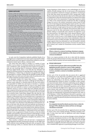 IRELAND	Matheson
114	 Getting the Deal Through – Dominance 2017
In early 2006 the Competition Authority published details of an
inves­tigation of a computerised reservation system (operated by Galileo
Ireland) used by most travel agents in Ireland that resulted in a non-dis-
criminatory manner (press release, 11 January 2006).
The courts have been asked to consider in a number of cases
whether or not an abuse of a dominant position has occurred. Of the
cases con­sidered to date, damages have been found to be payable in
only one case involving abuse of dominance (Donovan and others v
Electricity Supply Board), where it was held that the defendant had
abused its dominant position by imposing unfair trading conditions. In
AN Pharmacy v United Drug, an injunction was granted that obliged
the defendants to continue trading with the plaintiffs pending the full
hearing of that case. Both cases were taken under the predecessor to the
Act, which contained a provision similar to section 5.
In Nurendale Limited (T/A Panda Waste Services) v Dublin City
Council  Others the High Court heard a challenge by Panda Waste, a
domestic waste collector, to a decision taken by the four local authori-
ties responsible for Dublin City and County to introduce a ‘variation’
to their joint waste management plan for 2005 to 2010, which would
permit each local authority to reserve to itself responsibility for waste
collection services in areas in which that local authority had previ­
ously competed with private operators (subject to the right of each local
authority to put waste collection services in any given area out to tender
on an exclusive basis). Panda Waste alleged, inter alia, that this ‘vari-
ation’ amounted to an abuse of a dominant position (held either indi-
vidually or collectively) by the local authorities since it amounted to an
unfair trading condition influencing or seeking to strengthen their posi-
tion in the market for the collection of waste in the greater Dublin area
in which competition had previously existed. In his judgment delivered
on 21 December 2009, Mr Justice Liam McKechnie overturned the vari-
ation on the basis, inter alia, that each local authority was dominant in
its respective area and that the local authorities were collectively domi-
nant in the greater Dublin area in the market for the collection of house-
hold waste and that the ‘variation’ amounted to an abuse of a dominant
position (held either individually or collectively) by the local authori-
ties since it was an agreement in breach of section 4 of the Act (which
prohibits anticompetitive agreements between undertakings), it would
substantially influence the structure of the market to the detriment of
competition and it would significantly strengthen the position of the
local authorities on the market.
More recently, in Shannon LNG Ltd and Anor v Commission for
Energy Regulation and others (mentioned at question 22), the High Court
heard a judicial review challenge by Shannon LNG, an importer of liq-
uefied natural gas (LNG), to a decision taken by the Commission for
Energy Regulation (CER) relating to new methodologies for the cal-
culation of tariffs relating to the use of and access to the transmission
system and pipeline network for transport and delivery of natural gas
in the Irish state-owned and operated by BGE. Among other claims,
Shannon LNG claimed that the decision taken by the CER would enable
or compel BGE to abuse the dominant position it occupied in the market
in the Irish state for the transmission of natural gas contrary to article
102 TFEU as the contested decision would have the effect of applying
charges for access to the onshore transmission system based on both
the costs of operating and maintaining that system and the costs of the
interconnectors, which the Shannon LNG would not be using. Shannon
LNG also claimed a margin squeeze because the tariffs would have the
effect of reducing the costs of using the interconnectors while increas-
ing access costs at the other entry points to the transmission system,
thereby making it economically more attractive for importers to use
the interconnectors. Mr Justice John Cooke rejected Shannon LNG’s
claims under article 102 TFEU as premature, as the actual tariffs had
not yet been set and no entry or exit charges had been calculated. Mr
Justice Cooke stated that some level of cross-subsidisation within the
transmission system was likely inevitable. The judge also found that the
margin squeeze claim was unfounded as it was not possible to identify
separate defined markets for the provision of services for transport of
gas to Ireland, and a market for transmission services onshore within
the state.
30	 Contractual consequences
Where a clause in a contract involving a dominant company
is inconsistent with the legislation, is the clause (or the entire
contract) invalidated?
There is no express provision in the Act to deal with this situation.
Under the general relief provisions in section 14(5) of the Act, however,
a contract could be declared void and unenforceable by a court.
	
31	 Private enforcement
To what extent is private enforcement possible? Does the
legislation provide a basis for a court or other authority
to order a dominant firm to grant access, supply goods or
services, conclude a contract or invalidate a provision or
contract?
Section 14(1) of the Act provides that any person who is aggrieved
in conse­quence of any abuse that is prohibited under section 5 of the
Act or article 102 of the Treaty shall have a right of action for relief
against any undertaking or any director, man­ager or other officer of
an undertaking that commits an abuse. It is pos­sible to seek a manda-
tory injunction under which a dominant undertaking may be obliged to
grant access to infrastructure or technology or to trade with the plain-
tiff seeking the relief. In ILCU, discussed in questions 9 and 29 above,
ILCU was ordered by the High Court to share access to its savings pro-
tection scheme with credit unions not affiliated to ILCU on the basis
that access to the scheme was unlawfully tied to membership of ILCU.
This order was subsequently overturned by the Supreme Court. Also, in
AN Pharmacy v United Drug Wholesale, discussed in questions 7 and
19, the High Court granted an interlocutory injunction that obliged the
defendant to supply the plaintiff with pharmaceutical products on terms
of cash on delivery.
32	 Damages
Do companies harmed by abusive practices have a claim for
damages? Who adjudicates claims and how are damages
calculated or assessed?
Section 14(1) of the Act provides that an aggrieved person may bring
an action in the courts seeking damages, including exemplary dam-
ages. To date, there have been no significant cases where damages
were awarded.
In late 2008/early 2009, two private damages actions arising from
the European Commission decision in Irish Sugar (Gem Pack Foods v
Irish Sugar plc and ASI v Greencore plc) were settled part-way through
their respective hearings before the High Court. Since both cases were
settled prior to judg­ment, the Irish courts have yet to have an opportu-
nity to establish their approach to quantifying damages in such cases.
Update and trends
Section 5 of the Act is based on article 102 of the Treaty and we
do not envisage any changes to section 5 or article 102 in the
foreseeable future. The CCPC has long advocated for powers to
apply administrative fines to breaches of competition law without
the need to take civil or criminal proceedings in court. Court
actions taken by the CCPC pursuant to alleged breaches of section
5 are rare, and the CCPC generally deals with these issues by way
of settlements with the undertakings involved (see question 29).
Should the CCPC obtain powers to apply administrative fines for
abuses of dominance (which would require legislative change), it
is possible that CCPC enforcement of section 5 of the Act or article
102 of the Treaty would increase. However, such legislative change
is unlikely in the short term.
Enforcement of alleged breaches of section 5 has been rare in
the past number of years, therefore spotting trends in enforcement
is difficult at this time. The lack of enforcement may be owing to
resourcing or priority issues at the CCPC arising from the difficult
economic circumstances prevailing in Ireland since 2008. Section
5 cases are difficult and resource-intensive for the CCPC to run.
However, with the Irish economy improving and the CCPC now
recruiting more personnel, the CCPC may take more enforcement
action in this area in the coming years. We do not expect the
CCPC to focus its resources on any particular sector. The types
of undertakings that may hold dominant positions often tend to
be state-owned ex-monopolists, which tend to attract complaints
from aggrieved competitors to the CCPC. It may be the case that
these entities are subject to focus from the CCPC in future section
5 enforcement action.
© Law Business Research 2017
 
