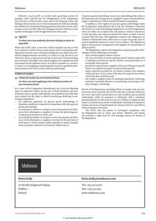 Matheson	 IRELAND
www.gettingthedealthrough.com	 115
Directive 2014/104/EU on certain rules governing actions for
damages under national law for infringements of the competition
law provisions of the member states and of the European Union (the
Damages Directive) has not yet been transposed into Irish law (despite
the deadline for transposition having passed in December 2016), and it
remains to be seen what effect the Damages Directive will have on the
number of damages claims brought before the Irish courts.
33	 Appeals
To what court may authority decisions finding an abuse be
appealed?
Where the CCPC takes a view that conduct breaches section 5 of the
Act or article 102 of the Treaty, it may initiate civil or criminal proceed-
ings before the Irish courts. Civil proceedings are more likely to be initi-
ated for alleged breaches of section 5 or article 102 (eg, the ILCU case
referred to above in questions 9 and 29). In that case, civil proceedings
were initiated in the High Court, whose judgment was appealed to (and
overturned by) the Supreme Court. As stated in question 29, section 5
or article 102 investigations most frequently result in negotiated settle-
ments between the CCPC and the relavant undertaking.
Unilateral conduct
34	 Unilateral conduct by non-dominant firms
Are there any rules applying to the unilateral conduct of
non-dominant firms?
As a result of the Competition (Amendment) Act 2006, the following
types of unilateral conduct on the part of both dominant and non-­
dominant ‘gro­cery goods undertakings’ are prohibited (provided that
such conduct has the object or effect of restricting, distorting or pre-
venting competition):
•	 the unilateral application by grocery goods undertakings of
dissimi­lar conditions to equivalent transactions with other grocery
goods undertakings;
•	 any attempt by retailers to compel or coerce the payment of allow­
ances from wholesalers or suppliers in return for advertising par-
ticular grocery products in stores; and
•	 any attempt by retailers to compel or coerce the payment of allow­
ances from wholesalers or suppliers in return for the provision of
retail space in newly opened, newly expanded or newly managed
stores (a practice referred to in Ireland as ‘hello money’).
A ‘grocery goods undertaking’ means any undertaking (other than in
the restaurant and catering sector) engaged for gain in the production,
supply or distribution of food or drink for human consumption.
In addition to the regime for grocery goods undertakings under
the Competition (Amendment) Act 2006, the Consumer Protection
Act (Grocery Goods Undertakings) Regulations 2016 (the Regulations)
came into effect on 30 April 2016, and apply to contracts entered on
or after this date and contracts entered into before 30 April 2016 but
renewed after this date. The Regulations impose new obligations on
retailers or wholesalers who, either alone or as part of a group, have an
annual worldwide turnover in excess of €50 million. The Regulations
apply to these parties’ arrangements with suppliers for the purchase of
‘grocery goods’.
The Regulations impose new obligations on grocery goods under-
takings to do the following in particular:
•	 have a written signed contract in place;
•	 not vary, terminate or renew a grocery goods contract unless this
is expressly provided for and the relevant contract provides for a
reasonable notice period;
•	 provide (on request from a supplier) a forecast of the grocery goods
likely to be required in respect of a given future period;
•	 unless expressly provided for by written contract, pay suppliers
within the later of: (i) 30 days of the date of receipt of any invoice;
and (ii) the date of delivery; and
•	 not compel a supplier to pay for stocking; promotions; marketing;
retention, increased allocation or positioning; advertising or dis-
play; wastage; or shrinkage.
Breach of the Regulations (including failure to comply with any con-
travention notice issued by the CCPC under the Consumer Protection
Act 2007) may result in prosecution of a non-compliant ‘grocery goods
undertaking’, either by summary or indictment with a maximum
potential penalty of a fine of up to €100,000. Failure to comply can also
result in criminal prosecutions of individuals including the imposition
of fines and terms of imprisonment for relevant directors and officers
of the companies concerned.
The CCPC also has powers to investigate compliance with
the Regulations and to ‘name and shame’ offenders and statute
also provides a legal basis for civil damages actions for breach of
the Regulations.
Helen Kelly 	 helen.kelly@matheson.com
70 Sir John Rogerson’s Quay
Dublin 2
Ireland
Tel: +353 232 2000
Fax: +353 232 3333
www.matheson.com
© Law Business Research 2017
 