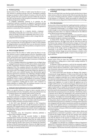 IRELAND	Matheson
112	 Getting the Deal Through – Dominance 2017
17	 Predatory pricing
Section 5(1)(a) of the Act refers to ‘unfair’ prices but there is no spe-
cific reference to predatory pricing in the Act. Nonetheless, predatory
pricing can amount to abuse in breach of section 5 of the Act and the
CCPC, and the Irish courts would be expected to follow the case law of
the CJEU and the practice of the European Commission in holding that
predatory pricing can be unlawful.
In Drogheda Independent (referred to in question 10) the
Competition Authority considered an allegation of predatory pricing
in the market for advertising in local newspapers. Although it took the
view that the under­taking in question was not dominant, its approach to
predation is notewor­thy. First, it stated that:
predatory pricing refers to a situation whereby a dominant
undertak­ing strategically reacts to the entry or presence of a com­
petitor by pricing so low that it deliberately incurs losses so as to
expel the competition from the market in order to charge below the
competitive level in the future.
Second, it stated that in investigating predatory pricing allegations it fol­
lows ‘a structured rule of reason approach’ in order to assess whether
the alleged predation was plausible, there was any alternative business
justifi­cation for the conduct other than predation, recoupment was fea-
sible and pricing was below cost.
18	 Price or margin squeezes
Section 5(1)(a) of the Act refers to ‘unfair’ prices but there is no spe-
cific ref­erence to price or margin squeeze in the Act. Nonetheless, such
conduct can amount to abuse in breach of section 5 of the Act and the
CCPC and the Irish courts would be expected to follow the case law of
the CJEU and the practice of the European Commission in holding that
price squeeze can be unlawful.
In 2014, ComReg conducted an investigation into an alleged abuse
of an alleged dominant position by RTÉ and its wholly owned subsidi-
ary RTÉ Transmission Network Limited, following a complaint by a
competi­tor (TV3). The complaint referred to the market for the supply
of whole­sale analogue terrestrial television transmission and distribu-
tion services and it was alleged, among other things (see question 22),
that RTÉ’s prices were unlawful because they discriminated against
and price-squeezed its competitor, TV3. Following a detailed investiga-
tion, including economic analysis of the alleged price differentiation,
ComReg published a decision explaining that there were insufficient
grounds for action in respect of this allegation. In particular, ComReg
identified no evidence that RTÉ’s prices resulted in a material impedi-
ment to competition. ComReg did not reach a firm conclusion on
market definition or whether RTÉ was dominant because it was not
necessary as there was no evidence of an abuse.
19	 Refusals to deal and denied access to essential facilities
There is no specific reference to refusal to deal or provide access to
essen­tial facilities in the Act. Nonetheless, these types of behaviour may
be con­sidered abusive and unlawful under section 5 of the Act.
In AN Pharmacy v United Drug, the possibility of an unlaw-
ful refusal to deal was considered and an injunction was granted that
obliged the defendants to continue trading with the plaintiffs pending
the full hearing of that case. This case was taken under the predecessor
to the Act, which contained a provision similar to section 5.
In the ILCU case, discussed in question 9, the Competition
Authority sug­gested that the court consider the practices in question in
particular as an unlawful refusal to deal. On appeal, the Supreme Court
said that there could be no question of an abusive refusal to supply given
its finding that savings protection schemes were not a commercially
saleable product.
In December 2005, the Competition Authority published a
Guidance Note on Refusal to Supply.
The leading Irish case on essential facilities is Meridian
Communications v Eircell [2001] IEHC 195. As part of its case, Meridian
(a mobile virtual network operator) claimed that the mobile network
owned by the licensed operator Eircell constituted an essential facility
and that refusal by Eircell to give access to its network was, therefore,
an abuse of Eircell’s dominant position. However, the High Court took
the view that Eircell had no facility that could not be replicated and that,
accordingly, no essential facility existed.
20	 Predatory product design or a failure to disclose new
technology
There are no decided Irish cases that have dealt with this form of abuse
under section 5 of the Act. Section 5(1)(b) of the Act provides that abuse
can consist of ‘limiting pro­duction, markets or technical development
to the prejudice of consumers’, which may possibly be utilised by the
CCPCorIrishcourtstoallegeabusivefailuretodisclosenewtechnology.
21	 Price discrimination
Section 5(1)(c) of the Act provides that ‘applying dissimilar conditions to
equivalent transactions with other trading parties, thereby placing them
at a competitive disadvantage’ is an example of abuse. This provision
is wide enough to cover discriminatory pricing or other discriminatory
trading terms where there is no objective justification for the different
terms offered by the dominant undertaking.
Two recent Irish cases, both brought by the same plaintiff company
and discussed in question 5, addressed allegations of discriminatory
and unlawful charges by a dominant undertaking.
In Island Ferries Teoranta v Minister for Communications, Marine
and Natural Resources, the High Court took the view that an order by
the Minister that imposed differential harbour charges on ferries with
capacity to hold more than 100 passengers would amount to an unlaw-
ful abuse of dominance ‘in the absence of an objective justification for
the amount of the charge and for its differential basis of treatment’.
Conversely, it was held in Island Ferries Teoranta v Galway County
Council that a harbour charge was not discriminatory or abusive as the
per passenger charge applied equally in respect of all passengers arriv-
ing on all ferries.
22	 Exploitative prices or terms of supply
Section 5(1)(a) of the Act states that ‘directly or indirectly imposing
unfair purchase or selling prices or other unfair trading conditions’ is
an example of abuse.
In Donovan v ESB (see questions 12 and 29), the monopoly supplier
of elec­tricity was held to have abused its dominant position because it
refused, without objective justification, to give members of an associa-
tion of elec­trical contractors certain advantages that it had granted to
other electrical contractors.
In a more recent Irish court decision on Shannon LNG Limited v
Commission for Energy Regulation  Others [2013] IEHC 568, the High
Court briefly considered and rejected a claim that a tariff regime to be
imposed by a regulator would give rise to unfair and unlawful pricing
by a dominant market player, in breach of section 5 of the Act. This case
related to the proposed imposition of a tariff regime by the defendant
energy sec­tor regulator as a result of which the applicant was to be
charged tariffs for the use of interconnecting gas infrastructure that it
would not benefit from. The applicant alleged that the proposed tariff
regime would enable or com­pel the incumbent gas operator, Bord Gais
Éireann (BGE), to ‘abuse the dominant position it occupies in the mar-
ket in the state for the transmis­sion of natural gas’. The High Court con-
sideredthattheessentialquestiontobeaskedwas‘whethertheconduct
in question and its effects are attrib­utable to the commercial choice of
the operator or to its compliance with a binding direction on the part of
the regulator’. The High Court rejected the allegation of abuse of domi-
nance on the basis that the proposed tariff regime would not ‘necessar­
ily bring about abusive conduct on the part of BGE’. The High Court
also found that the decision as to whether or not the gas interconnectors
were integrated with the onshore transmission network was exclusively
one taken by the regulator and not a commercial choice attributable to
BGE. The cost regime was therefore not attributable to any autonomous
commercial choice on the part of BGE, but would be imposed upon it by
the sectoir regulator.
In Island Ferries Teoranta v Minister for Communications, Marine and
Natural Resources, mentioned in questions 5 and 21, the court seemed
to hold that the charges imposed on the ferry operator were unlawful
for being exploitative (as well as discriminatory). The court took the
view that the objective of the increase in charges was not to charge a
fee based on the value or cost of the service provided, but to exploit the
passenger traffic as a new source of revenue.
In ComReg’s 2014 decision on a complaint of abuse of dominance
against RTÉ Transmission Network Limited by a competitor (TV3) (see
question 18), an allegation of excessive pricing was dismissed following
an investigation. This decision was based, in particular, on an economic
© Law Business Research 2017
 