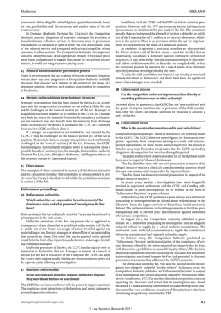 Matheson	 IRELAND
www.gettingthedealthrough.com	 113
assessment of the alleg­edly unlawful prices against benchmarks based
on cost, profitability and the economic and market value of the rel-
evant services.
In Greenstar (Authority Decision No. E/05/002), the Competition
Authority rejected allegations of excessive pricing in the provision of
household waste collection services by Greenstar since its prices were
not shown to be excessive in light of either the cost or economic value
of the relevant service and compared with prices charged by private
operators in other markets. The Competition Authority also expressed
concerns about the issue of an appropriate remedy if excessive prices
were found and appeared to suggest that, except in exceptional circum-
stances, it would not bring excessive pricing cases.
23	 Abuse of administrative or government process
There is no reference in the Act to abuse of process or abusive litigation,
nor are there any court judgments or Competition Authority or CCPC
deci­sions that consider such matters in the context of the abuse of a
dominant position. However, such conduct may possibly be considered
to be abusive.
24	 Mergers and acquisitions as exclusionary practices
A merger or acquisition that has been cleared by the CCPC in accord-
ance with the merger control provisions set out in Part 3 of the Act may
not be challenged on the basis of section 5(1) of the Act. A merger or
acquisition that is not required to be notified to the CCPC on a manda-
tory basis (ie, where the financial thresholds for mandatory notification
are not satisfied) may also benefit from the immunity from challenge
under section 5(1) of the Act if it is notified to the CCPC on a voluntary
basis and the CCPC decides to clear it.
If a merger or acquisition is not notified to and cleared by the
CCPC, it may be challenged on the basis of section 5(1) of the Act at
any time. However, to date, no merger or acquisition has been formally
challenged on the basis of section 5 of the Act. However, the CCPC
has investigated non-notifiable mergers where it has concerns about a
possible breach of section 5 (see, for example, Competition Authority
Decision No. E/04/001, Monaghan Mushrooms, and the press release on
the proposed merger by Easons and Argosy).
25	 Other abuses
The examples of abuse contained in section 5 of the Act are indicative
and not exhaustive. Conduct that constitutes an abuse contrary to arti-
cle 102 of the Treaty is also likely to fall within the prohibition contained
in section 5 of the Act.
Enforcement proceedings
26	 Enforcement authorities
Which authorities are responsible for enforcement of the
dominance rules and what powers of investigation do they
have?
Both section 5 of the Act and article 102 of the Treaty can be enforced by
private parties in the Irish courts.
Under the provisions of the Act, any person who is aggrieved in
con­sequence of any abuse that is prohibited under section 5 of the Act
or article 102 of the Treaty has a right of action for relief against any
undertaking or any director, manager or other officer of an undertaking
that commits an abuse. The relief that can be granted to the plaintiff
could be in the form of an injunction, a dec­laration or damages (includ-
ing exemplary damages).
Under the provisions of the Act, the CCPC has the right to seek an
injunction or declaration (but not damages) in respect of a breach of
sec­tion 5 of the Act or article 102 of the Treaty and the CCPC can apply
for a court order making legally binding any settlement terms given to it
by a private party following an investigation.
27	 Sanctions and remedies
What sanctions and remedies may the authorities impose?
May individuals be fined or sanctioned?
The CCPC has not been conferred with the power to impose sanctions.
The courts can grant injunctions or declara­tions and award damages to
private litigants in civil cases.
In addition, both the CCPC and the DPP can initiate criminal pros-
ecutions. However, only the DPP can prosecute serious infringements
(pros­ecutions on indictment for jury trial) of the Act. The maximum
penalty that can be imposed for a breach of section 5 of the Act or article
102 of the Treaty is a fine of €5 million or 10 per cent of turnover, which-
ever is the greater. There is no provision within the Act for imprison-
ment in cases involving the abuse of a dominant position.
As explained in question 1, structural remedies are also provided
for. Under section 14(7) of the Act, where a court has decided that an
under­taking has abused a dominant position contrary to section 5 or
article 102, it may order either that the dominant position be discontin-
ued unless conditions specified in the order are complied with, or that
the dominant position be adjusted (by a sale of assets or as otherwise
specified) within a period specified by the court.
To date, the Irish courts have not imposed any penalty or structural
remedy for abuse of dominance and there have been no significant
cases where damages were awarded.
28	 Enforcement process
Can the competition enforcers impose sanctions directly or
must they petition a court or other authority?
As noted above in question 27, the CCPC has not been conferred with
the power to impose sanctions due to provisions of the Irish constitu-
tion. Only the courts can impose sanctions for breaches of sections 4
and 5 of the Act.
29	 Enforcement record
What is the recent enforcement record in your jurisdiction?
Complaints regarding alleged abuse of dominance are regularly made
to the CCPC. The CCPC does not report figures for dominance com-
plaints separately from complaints relating to cartels and anticom-
petitive agreements. Its most recent annual report (for the period 31
October 2014 to 31 December 2015) states that the CCPC received 74
allegations of competition law breaches during this period.
The public enforcement powers provided for in the Act have rarely
been used in respect of abuse of dominance.
Thus far, there has been only one civil prosecution in respect of an
alleged breach of section 5 (the ILCU case discussed at question 9) and
this case was unsuccessful on appeal to the Supreme Court.
Thus far, there has been no criminal prosecution in respect of an
alleged breach of section 5.
In recent years, section 5 investigations have most frequently
resulted in negotiated settlements and the CCPC and ComReg pub-
lished details of these investigations on its website in the form of
‘Enforcement Decisions’ or press releases.
In March 2015, the CCPC published a press release on a settlement
concluding its investigation into an alleged abuse of dominance by the
Glasnevin Trust, the largest provider of funeral and burial services in
Ireland. The settlement terms included requirements to facilitate price
transparency and to prevent price discrimination against customers
who are also competitors.
In August 2014, the Competition Authority published a press
release on a settlement concluding its investigation into an allegedly
unlawful refusal to supply by a school uniform manufacturer. The
settlement terms included a commitment to supply the complainant
whom the manufacturer had originally refused to supply.
In October 2014, the Competition Authority published an
‘Enforcement Decision’ on its investigation of the compliance of cer-
tain discounts offered by the universal postal service provider, An Post,
with the section 5 prohibition on unlawful ‘loyalty rebates’. The decision
identified competition concerns regarding the discounts but stated that
its investigation was closed because An Post had amended its discount
procedures in a manner that addressed the CCPC’s concerns.
The above case involving An Post was the second recent investi-
gation into allegedly unlawful ‘loyalty rebates’. In January 2012, the
Competition Authority published an ‘Enforcement Decision’ in respect
of its investiga­tion into certain discounts offered by the national public
service broad­caster, RTÉ. The decision identified competition concerns
regarding the discounts and stated that its investigation was closed
because RTÉ made a binding commitment to cease offering ‘share deal’
discounts that were conditional on a share of the advertiser’s television
advertising budget being committed to RTÉ.
© Law Business Research 2017
 