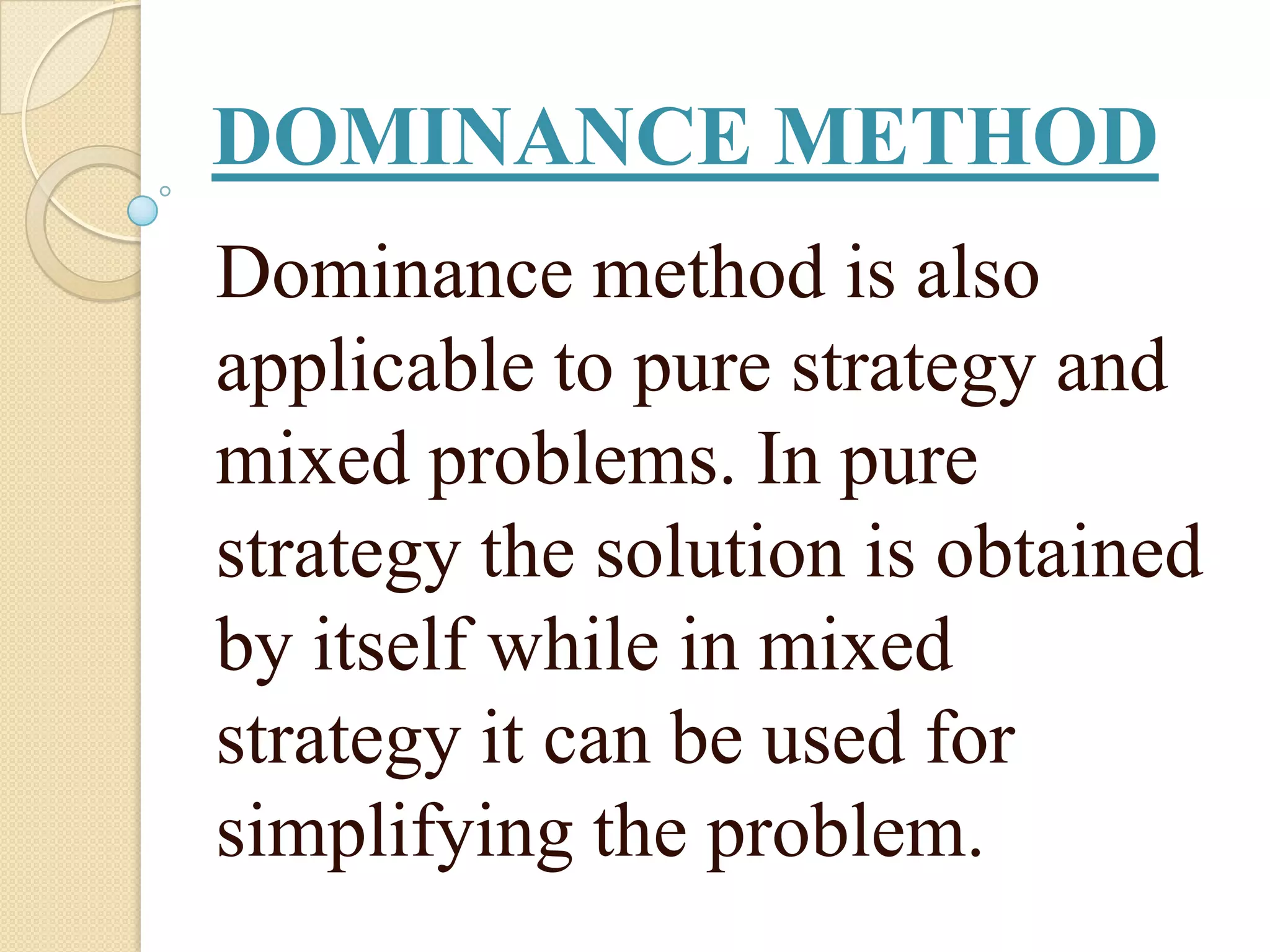 DOMINANCE METHOD
Dominance method is also
applicable to pure strategy and
mixed problems. In pure
strategy the solution is obtained
by itself while in mixed
strategy it can be used for
simplifying the problem.
 