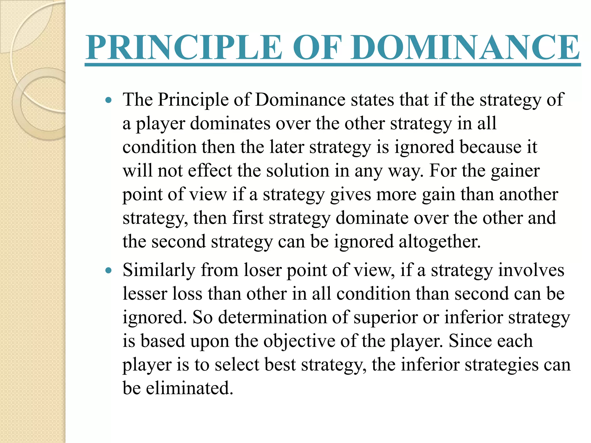 PRINCIPLE OF DOMINANCE
   The Principle of Dominance states that if the strategy of
    a player dominates over the other strategy in all
    condition then the later strategy is ignored because it
    will not effect the solution in any way. For the gainer
    point of view if a strategy gives more gain than another
    strategy, then first strategy dominate over the other and
    the second strategy can be ignored altogether.
   Similarly from loser point of view, if a strategy involves
    lesser loss than other in all condition than second can be
    ignored. So determination of superior or inferior strategy
    is based upon the objective of the player. Since each
    player is to select best strategy, the inferior strategies can
    be eliminated.
 