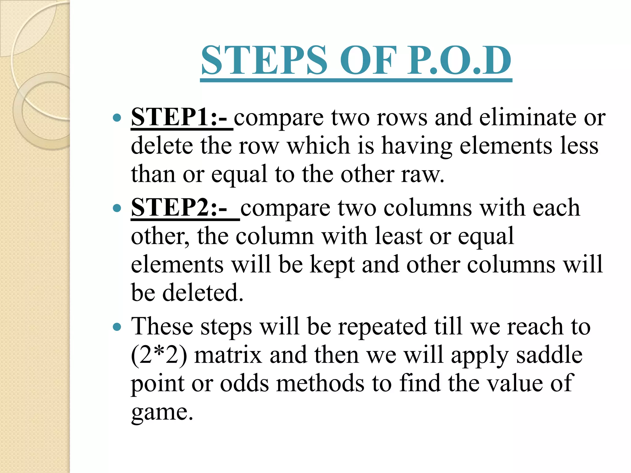 STEPS OF P.O.D
 STEP1:- compare two rows and eliminate or
  delete the row which is having elements less
  than or equal to the other raw.
 STEP2:- compare two columns with each
  other, the column with least or equal
  elements will be kept and other columns will
  be deleted.
 These steps will be repeated till we reach to
  (2*2) matrix and then we will apply saddle
  point or odds methods to find the value of
  game.
 