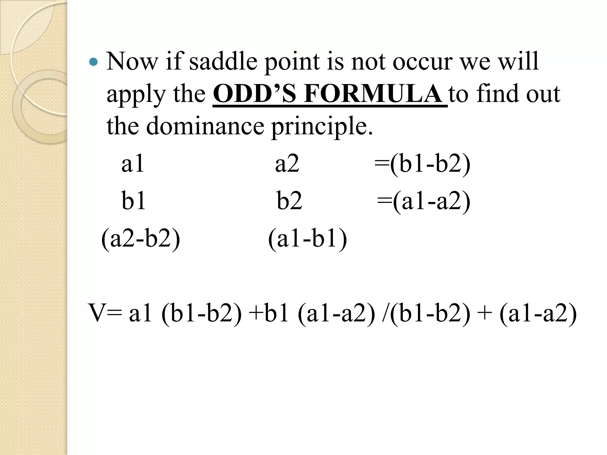     Now if saddle point is not occur we will
     apply the ODD’S FORMULA to find out
     the dominance principle.
       a1           a2        =(b1-b2)
       b1           b2        =(a1-a2)
    (a2-b2)        (a1-b1)

V= a1 (b1-b2) +b1 (a1-a2) /(b1-b2) + (a1-a2)
 