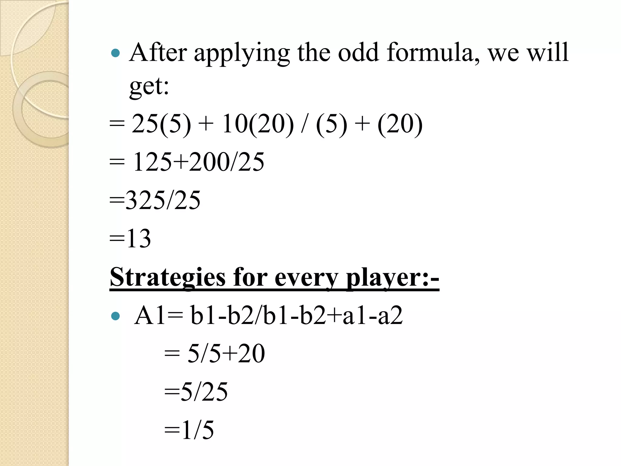  After applying the odd formula, we will
  get:
= 25(5) + 10(20) / (5) + (20)
= 125+200/25
=325/25
=13
Strategies for every player:-
 A1= b1-b2/b1-b2+a1-a2
     = 5/5+20
     =5/25
     =1/5
 