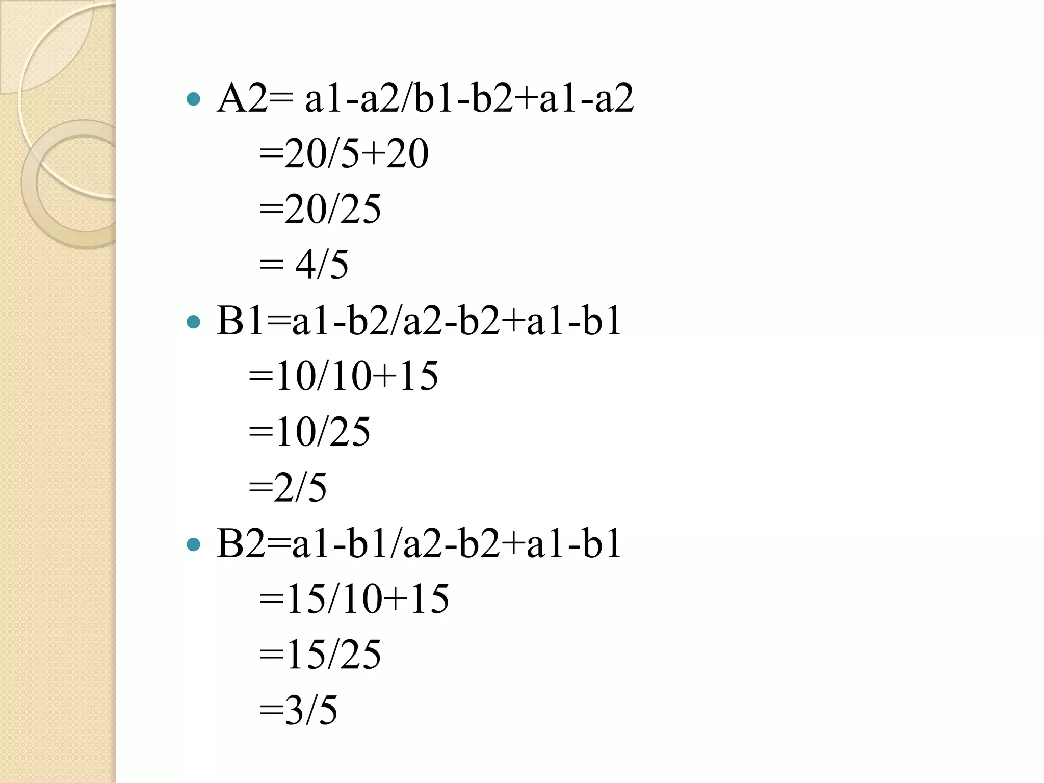    A2= a1-a2/b1-b2+a1-a2
      =20/5+20
      =20/25
      = 4/5
   B1=a1-b2/a2-b2+a1-b1
     =10/10+15
     =10/25
     =2/5
   B2=a1-b1/a2-b2+a1-b1
      =15/10+15
      =15/25
      =3/5
 