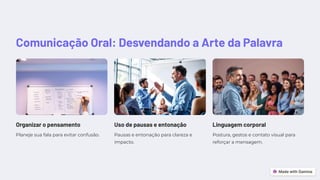Comunicação Oral: Desvendando a Arte da Palavra
Organizar o pensamento
Planeje sua fala para evitar confusão.
Uso de pausas e entonação
Pausas e entonação para clareza e
impacto.
Linguagem corporal
Postura, gestos e contato visual para
reforçar a mensagem.
 