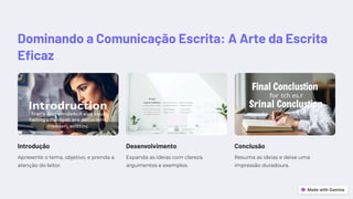 Dominando a Comunicação Escrita: A Arte da Escrita
Eficaz
Introdução
Apresente o tema, objetivo, e prenda a
atenção do leitor.
Desenvolvimento
Expanda as ideias com clareza,
argumentos e exemplos.
Conclusão
Resuma as ideias e deixe uma
impressão duradoura.
 