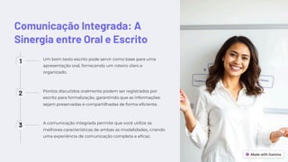 Comunicação Integrada: A
Sinergia entre Oral e Escrito
1 Um bom texto escrito pode servir como base para uma
apresentação oral, fornecendo um roteiro claro e
organizado.
2 Pontos discutidos oralmente podem ser registrados por
escrito para formalização, garantindo que as informações
sejam preservadas e compartilhadas de forma eficiente.
3 A comunicação integrada permite que você utilize as
melhores características de ambas as modalidades, criando
uma experiência de comunicação completa e eficaz.
 