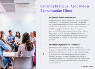 Cenários Práticos: Aplicando a
Comunicação Eficaz
1
Atividade 1: Do Escrito para o Oral
Imagine que você precisa comunicar o lançamento de um
novo produto. Use este e-mail como base: "Olá, equipe!
Anunciamos o lançamento do novo 'Super Limpador 3000',
um produto revolucionário que limpa até a sujeira mais
difícil. Seu design ergonômico e fórmula inovadora
garantem eficiência e praticidade. Disponível em todas as
lojas a partir de 15/10." Transforme este e-mail em um
pequeno discurso para apresentar esse lançamento com
clareza e impacto, focando na praticidade e inovação do
produto.
2
Atividade 2: Apresentação e Feedback
Apresente seu discurso para o grupo, usando uma
linguagem corporal adequada (postura ereta, contato visual,
gestos naturais). Concentre-se em pausas estratégicas para
enfatizar pontos-chave. Após a apresentação, receba
feedback do grupo, focando em três pontos: clareza da
mensagem, impacto da sua comunicação oral e adequação
da linguagem corporal. Use este feedback para aprimorar
sua apresentação.
 
