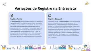 Variações de Registro na Entrevista
Registro Formal
O registro formal é empregado em contextos que demandam
rigor e objetividade, como em artigos científicos, reportagens
econômicas ou entrevistas com especialistas. Ele se caracteriza
pelo uso de uma linguagem precisa, vocabulário técnico e
distanciamento entre entrevistador e entrevistado, garantindo
a credibilidade e a seriedade das informações apresentadas. A
clareza e a exatidão terminológica são cruciais, e gírias ou
coloquialismos são evitados, assim como vícios de linguagem.
Este registro visa a construção de um discurso imparcial e
informativo, alinhado aos padrões acadêmicos e jornalísticos.
Registro Coloquial
Diferente do formal, o registro coloquial é mais descontraído e
próximo do dia a dia, sendo comum em programas de
entretenimento, podcasts e entrevistas com personalidades
públicas em ambientes informais. Ele busca criar uma atmosfera
de proximidade e espontaneidade com o público e o
entrevistado. Permite o uso de expressões mais informais, gírias
e até mesmo alguma flexibilidade na estrutura sintática,
refletindo a fala natural. O objetivo é estabelecer uma conexão
mais pessoal e gerar identificação, o que é estratégico para
veículos de comunicação que prezam pelo engajamento direto
com a audiência.
 