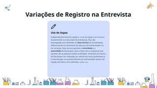 Variações de Registro na Entrevista
Uso de Aspas
Independentemente do registro, o uso de aspas é um recurso
fundamental na transcrição de entrevistas. Elas são
empregadas para delimitar as falas diretas do entrevistado,
diferenciando-as claramente do discurso do entrevistador ou
da narração. Esse recurso garante a veracidade e a
autoridade da declaração, pois o leitor tem a certeza de que
aquelas são as palavras exatas proferidas. Omissões de trechos
da fala devem ser indicadas por reticências entre parênteses (),
e intervenções ou esclarecimentos do entrevistador dentro da
citação são feitos com colchetes, como ou .
 