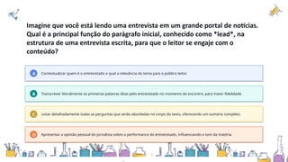 Imagine que você está lendo uma entrevista em um grande portal de notícias.
Qual é a principal função do parágrafo inicial, conhecido como *lead*, na
estrutura de uma entrevista escrita, para que o leitor se engaje com o
conteúdo?
A Contextualizar quem é o entrevistado e qual a relevância do tema para o público leitor.
B Transcrever literalmente as primeiras palavras ditas pelo entrevistado no momento do encontro, para maior fidelidade.
C Listar detalhadamente todas as perguntas que serão abordadas no corpo do texto, oferecendo um sumário completo.
D Apresentar a opinião pessoal do jornalista sobre a performance do entrevistado, influenciando o tom da matéria.
 