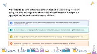 No contexto de uma entrevista para um trabalho escolar ou projeto de
pesquisa, qual das seguintes afirmações melhor descreve a função e a
aplicação de um roteiro de entrevista eficaz?
A
Serve como um guia flexível que permite ao entrevistador explorar novos ganchos e aprofundar temas que surgem
espontaneamente na fala.
B Deve conter exclusivamente perguntas fechadas, do tipo 'sim' ou 'não', para garantir a objetividade e agilidade do processo.
C Ele deve ser seguido rigorosamente, sem desvios, independentemente das respostas do entrevistado, para manter o foco.
D É apenas um guia mental para o entrevistador, sendo desnecessário escrever perguntas prévias detalhadas.
 