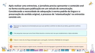 Após realizar uma entrevista, o jornalista precisa apresentar o conteúdo oral
na forma escrita para publicação em um veículo de comunicação.
Considerando a necessidade de adequação à norma padrão da língua e a
preservação do sentido original, o processo de 'retextualização' na entrevista
consiste em:
A
Reescrever as respostas do entrevistado para que suas opiniões se alinhem às ideias do jornalista, garantindo coerência
editorial.
B Criar perguntas novas que nunca foram feitas durante a conversa real, mas que complementam o tópico abordado.
C Traduzir o texto de uma língua estrangeira para o português, mantendo a fidelidade da mensagem.
D Adaptar a fala oral para o registro escrito, removendo vícios de linguagem e garantindo clareza sem alterar o sentido original.
 